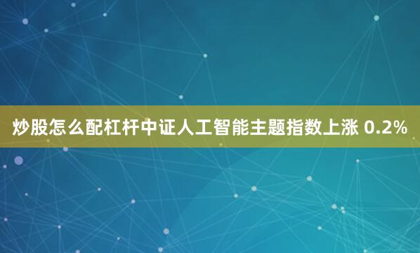 炒股怎么配杠杆中证人工智能主题指数上涨 0.2%