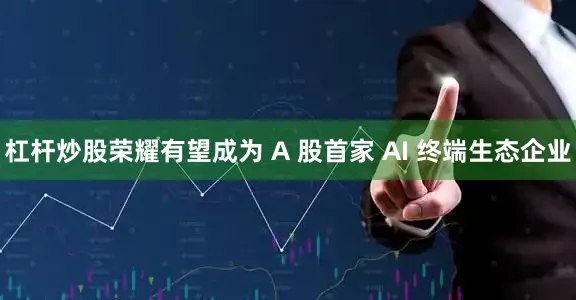杠杆炒股荣耀有望成为 A 股首家 AI 终端生态企业