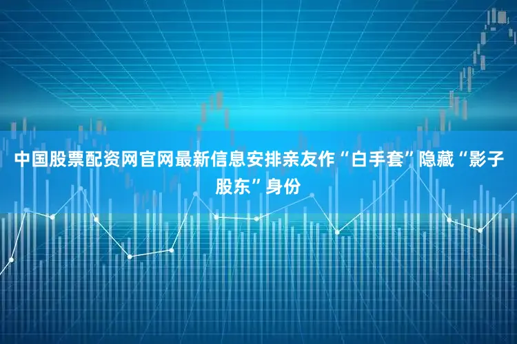 中国股票配资网官网最新信息安排亲友作“白手套”隐藏“影子股东”身份