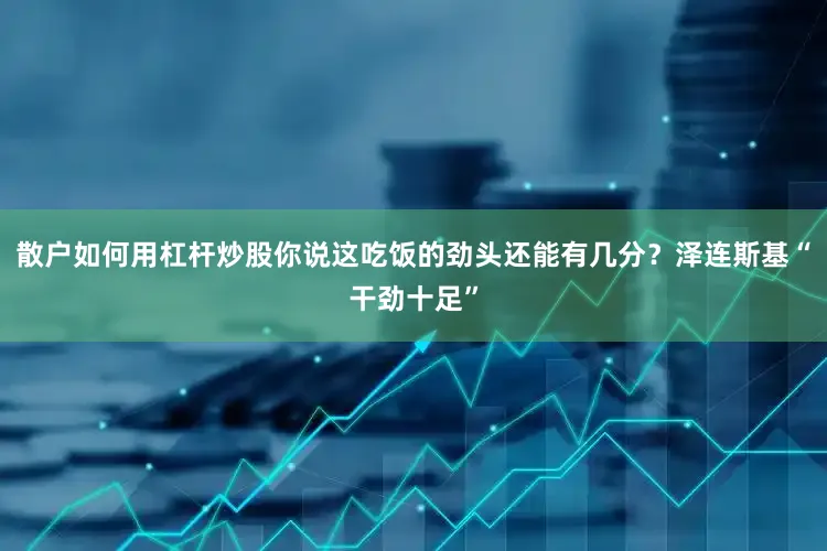 散户如何用杠杆炒股你说这吃饭的劲头还能有几分？泽连斯基“干劲十足”