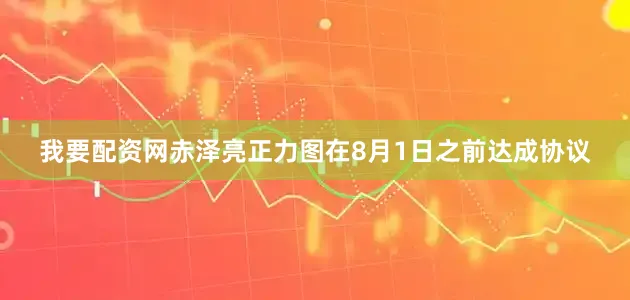 我要配资网　　赤泽亮正力图在8月1日之前达成协议