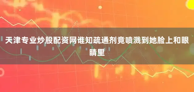 天津专业炒股配资网谁知疏通剂竟喷溅到她脸上和眼睛里